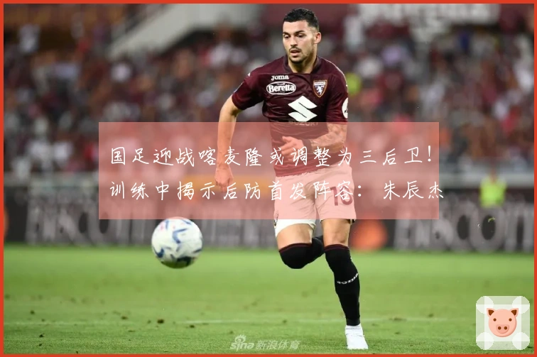 国足迎战喀麦隆或调整为三后卫！训练中揭示后防首发阵容：朱辰杰与四位U23新星