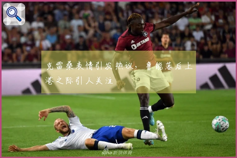 克雷桑表情引发热议，鲁能落后上港之际引人关注