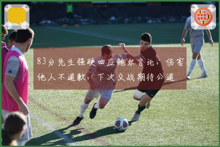 83分先生强硬回应鲍尔言论，伤害他人不道歉，下次交战期待公道