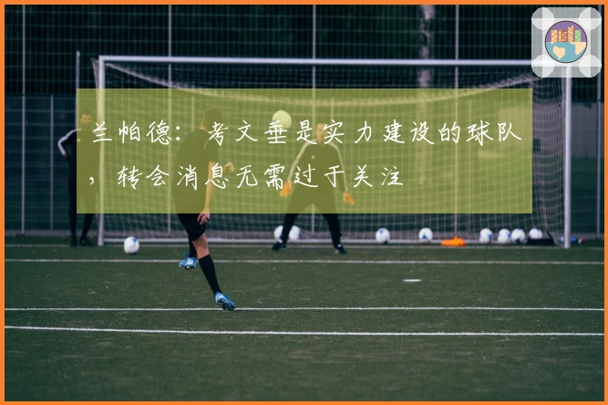 兰帕德：考文垂是实力建设的球队，转会消息无需过于关注