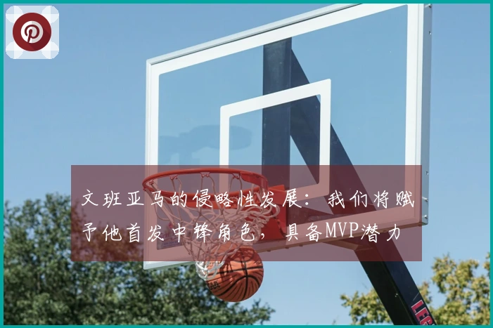 文班亚马的侵略性发展：我们将赋予他首发中锋角色，具备MVP潜力