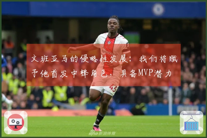 文班亚马的侵略性发展：我们将赋予他首发中锋角色，具备MVP潜力
