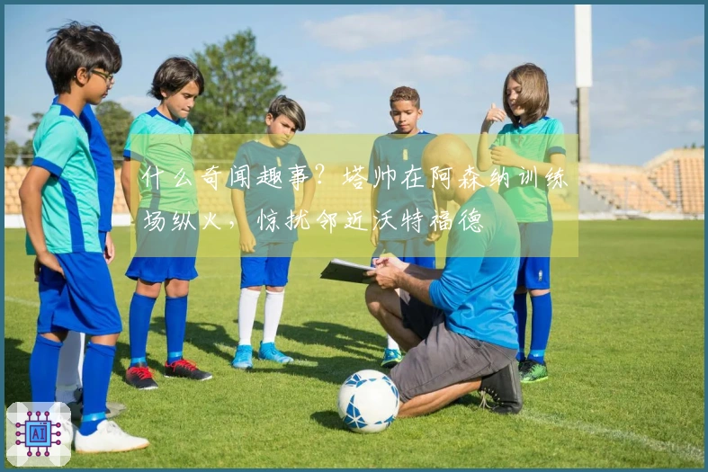 什么奇闻趣事？塔帅在阿森纳训练场纵火，惊扰邻近沃特福德