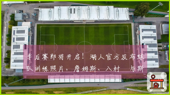 季后赛即将开启！湖人官方发布球队训练照片，詹姆斯、八村塁与斯玛特同框亮相