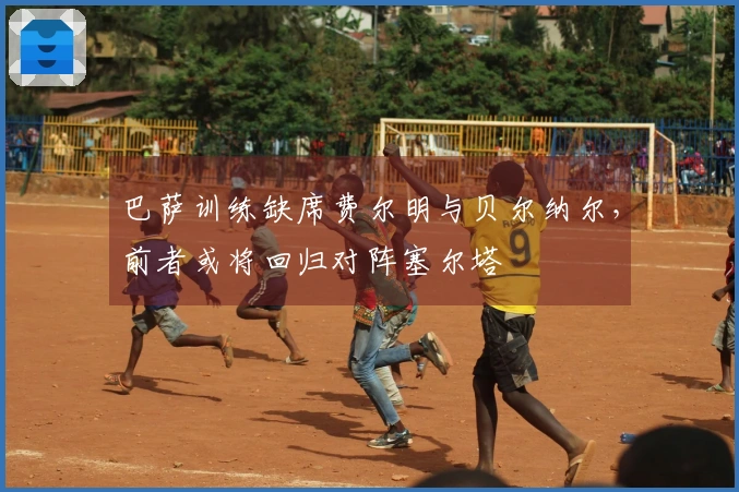 巴萨训练缺席费尔明与贝尔纳尔，前者或将回归对阵塞尔塔