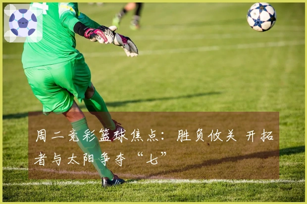 周二竞彩篮球焦点：胜负攸关 开拓者与太阳争夺“七”