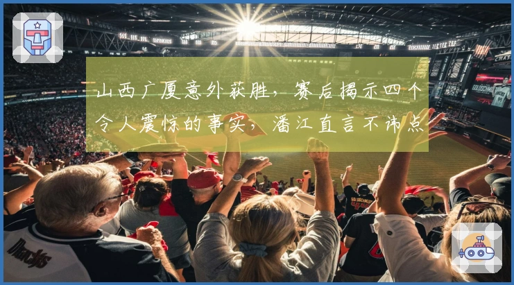 山西广厦意外获胜，赛后揭示四个令人震惊的事实，潘江直言不讳点评