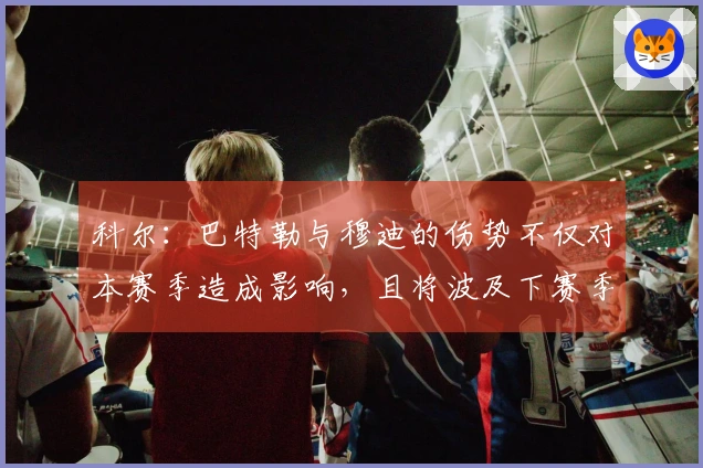 科尔：巴特勒与穆迪的伤势不仅对本赛季造成影响，且将波及下赛季
