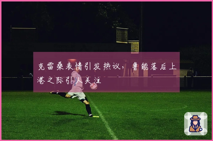 克雷桑表情引发热议，鲁能落后上港之际引人关注