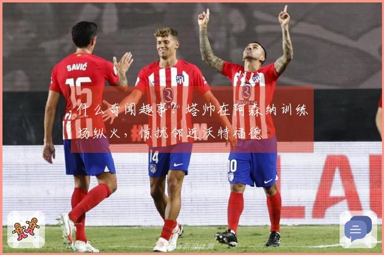 什么奇闻趣事？塔帅在阿森纳训练场纵火，惊扰邻近沃特福德