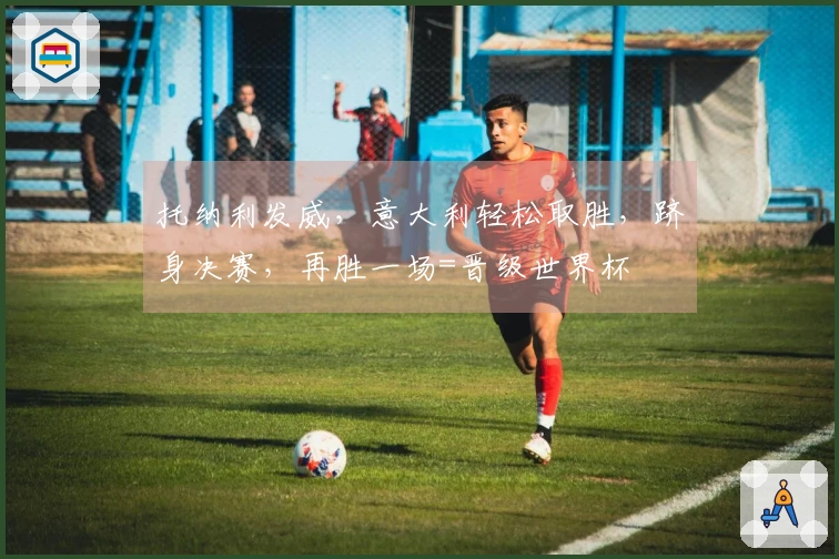 托纳利发威，意大利轻松取胜，跻身决赛，再胜一场=晋级世界杯
