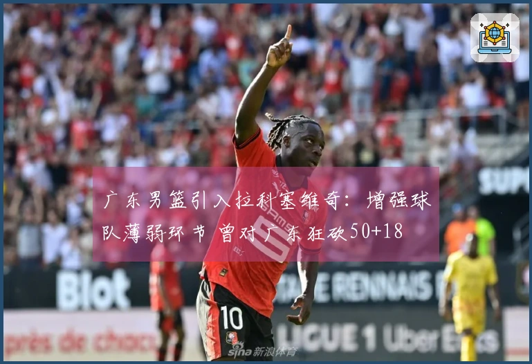 广东男篮引入拉科塞维奇：增强球队薄弱环节 曾对广东狂砍50+18